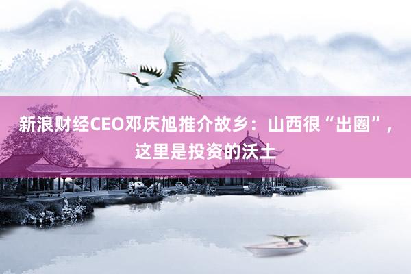 新浪财经CEO邓庆旭推介故乡：山西很“出圈”，这里是投资的沃土