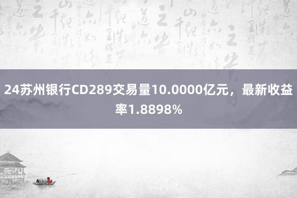 24苏州银行CD289交易量10.0000亿元，最新收益率1.8898%