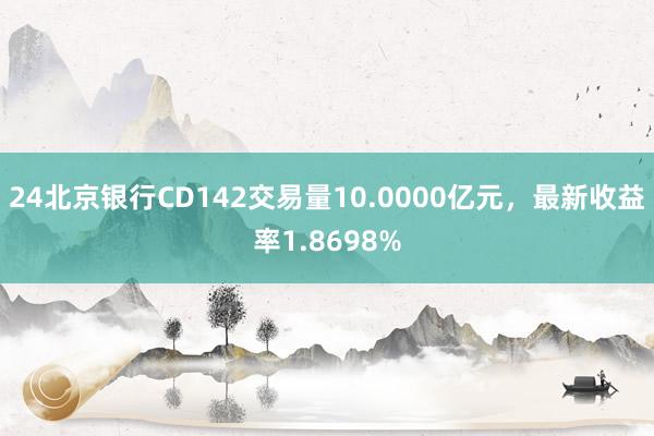 24北京银行CD142交易量10.0000亿元，最新收益率1.8698%