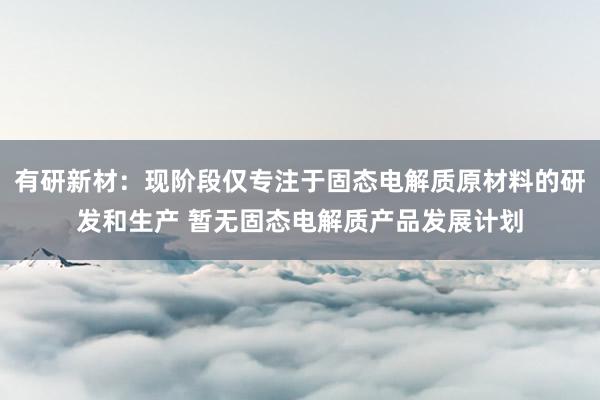 有研新材：现阶段仅专注于固态电解质原材料的研发和生产 暂无固态电解质产品发展计划