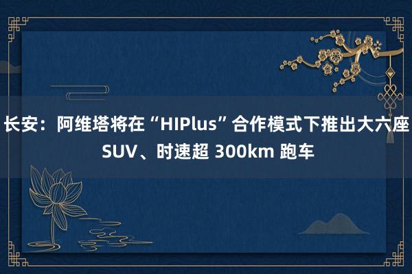 长安：阿维塔将在“HIPlus”合作模式下推出大六座 SUV、时速超 300km 跑车