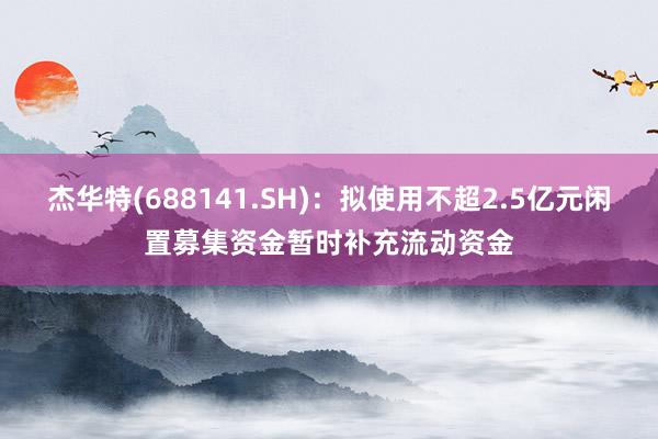 杰华特(688141.SH)：拟使用不超2.5亿元闲置募集资金暂时补充流动资金