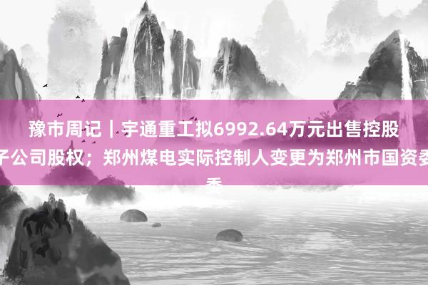 豫市周记｜宇通重工拟6992.64万元出售控股子公司股权；郑州煤电实际控制人变更为郑州市国资委