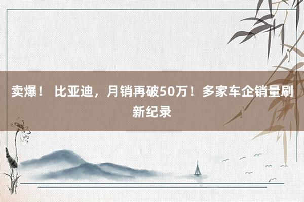 卖爆！ 比亚迪，月销再破50万！多家车企销量刷新纪录