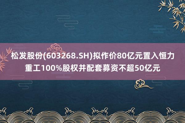 松发股份(603268.SH)拟作价80亿元置入恒力重工100%股权并配套募资不超50亿元