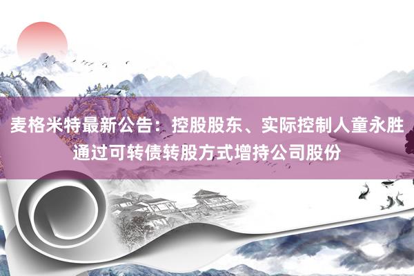 麦格米特最新公告：控股股东、实际控制人童永胜通过可转债转股方式增持公司股份