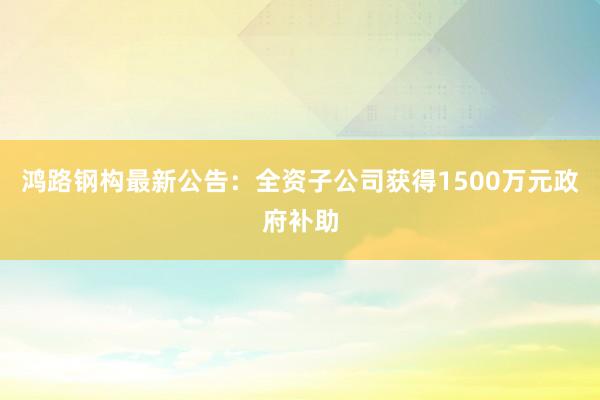 鸿路钢构最新公告：全资子公司获得1500万元政府补助