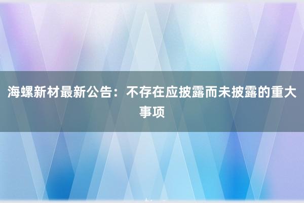 海螺新材最新公告：不存在应披露而未披露的重大事项