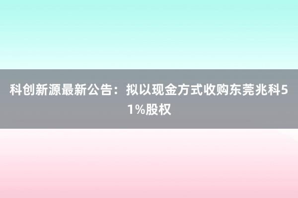 科创新源最新公告：拟以现金方式收购东莞兆科51%股权