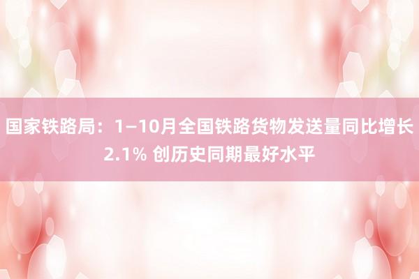 国家铁路局：1—10月全国铁路货物发送量同比增长2.1% 创历史同期最好水平