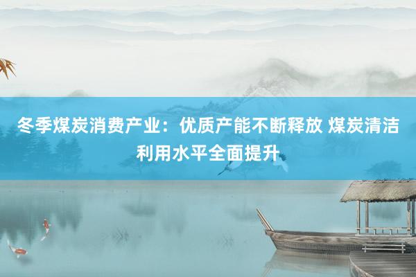 冬季煤炭消费产业：优质产能不断释放 煤炭清洁利用水平全面提升