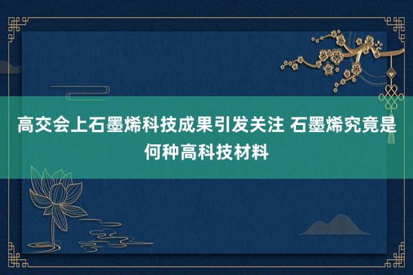 高交会上石墨烯科技成果引发关注 石墨烯究竟是何种高科技材料