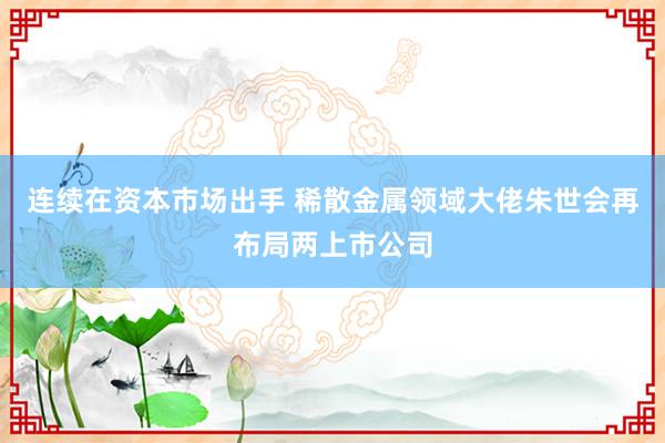 连续在资本市场出手 稀散金属领域大佬朱世会再布局两上市公司