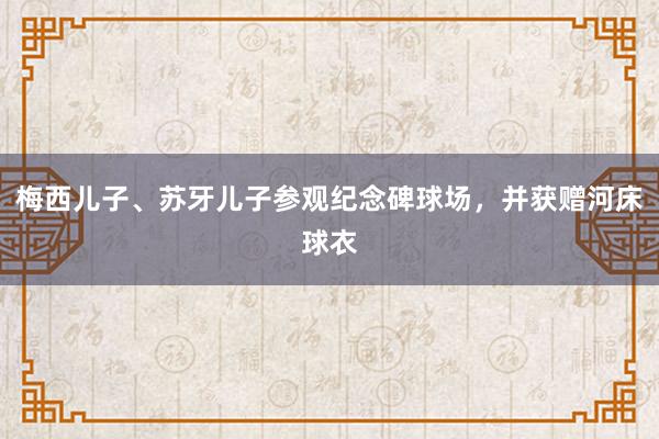 梅西儿子、苏牙儿子参观纪念碑球场，并获赠河床球衣