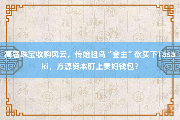 高奢珠宝收购风云，传始祖鸟“金主”欲买下Tasaki，方源资本盯上贵妇钱包？