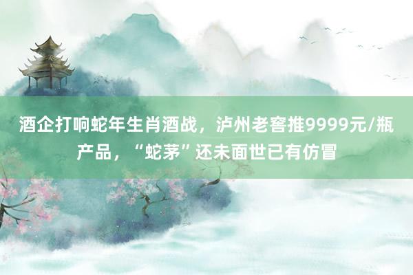 酒企打响蛇年生肖酒战，泸州老窖推9999元/瓶产品，“蛇茅”还未面世已有仿冒