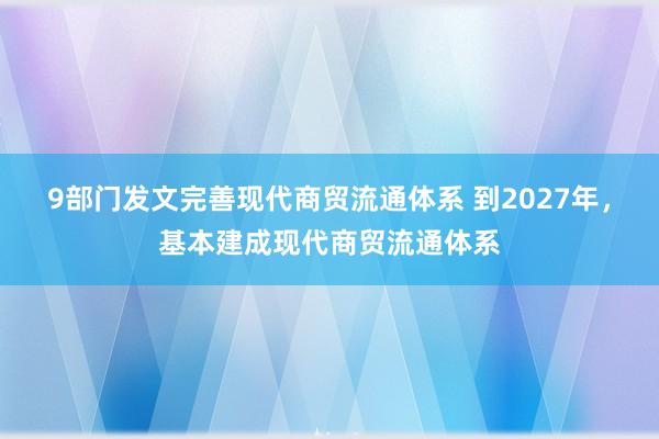 9部门发文完善现代商贸流通体系 到2027年，基本建成现代商贸流通体系