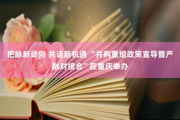 把脉新动向 共话新机遇 “并购重组政策宣导暨产融对接会”在重庆举办