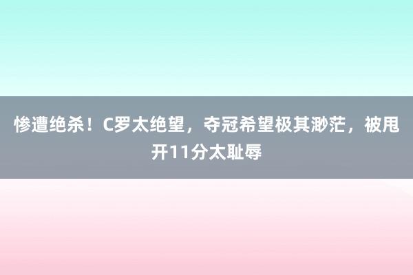 惨遭绝杀！C罗太绝望，夺冠希望极其渺茫，被甩开11分太耻辱