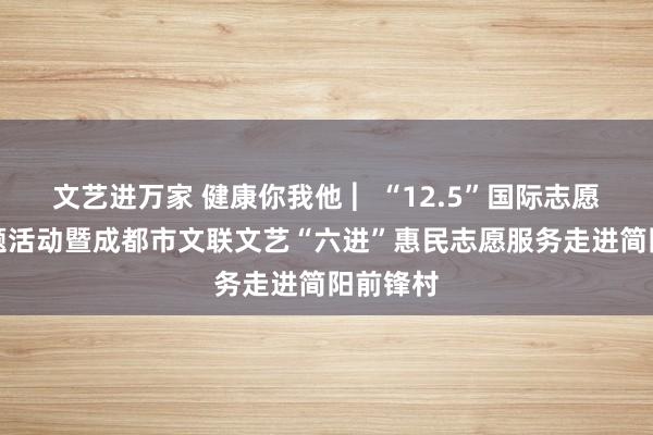 文艺进万家 健康你我他 ︳“12.5”国际志愿者日主题活动暨成都市文联文艺“六进”惠民志愿服务走进简阳前锋村