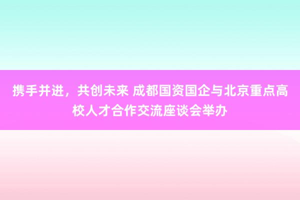 携手并进，共创未来 成都国资国企与北京重点高校人才合作交流座谈会举办