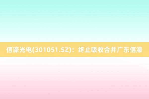 信濠光电(301051.SZ)：终止吸收合并广东信濠