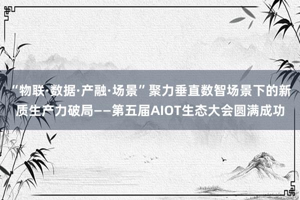 “物联·数据·产融·场景”聚力垂直数智场景下的新质生产力破局——第五届AIOT生态大会圆满成功