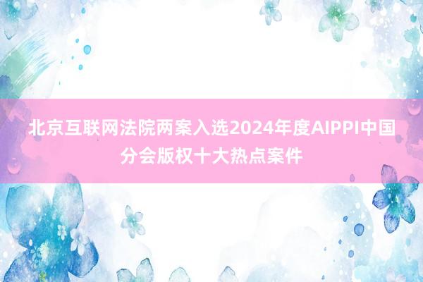 北京互联网法院两案入选2024年度AIPPI中国分会版权十大热点案件