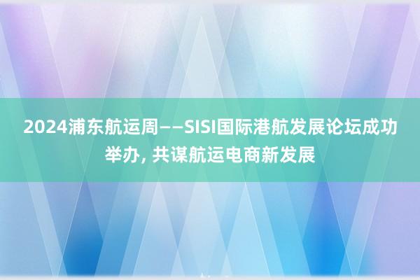 2024浦东航运周——SISI国际港航发展论坛成功举办, 共谋航运电商新发展