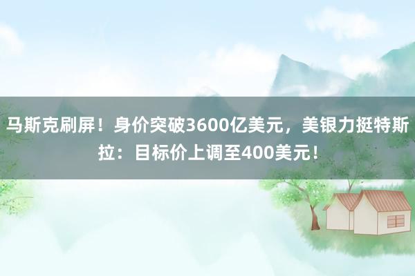 马斯克刷屏！身价突破3600亿美元，美银力挺特斯拉：目标价上调至400美元！