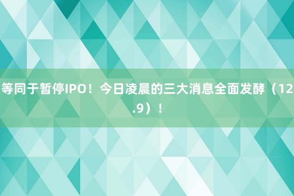 等同于暂停IPO！今日凌晨的三大消息全面发酵（12.9）！