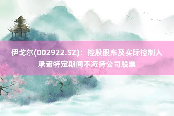 伊戈尔(002922.SZ)：控股股东及实际控制人承诺特定期间不减持公司股票