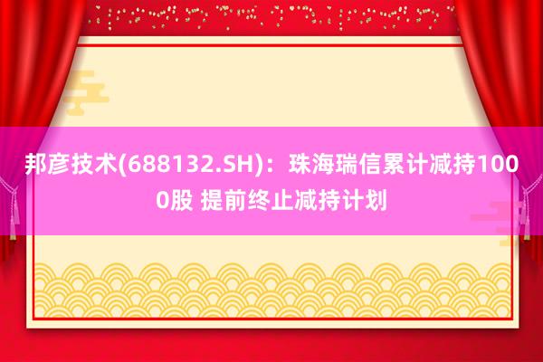 邦彦技术(688132.SH)：珠海瑞信累计减持1000股 提前终止减持计划