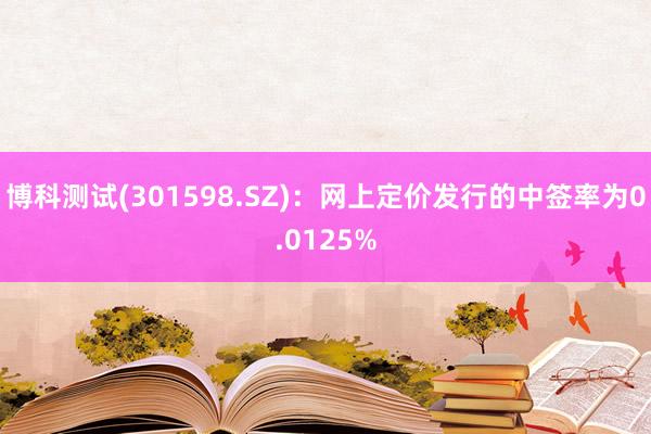 博科测试(301598.SZ)：网上定价发行的中签率为0.0125%