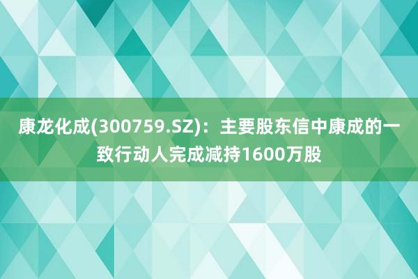 康龙化成(300759.SZ)：主要股东信中康成的一致行动人完成减持1600万股