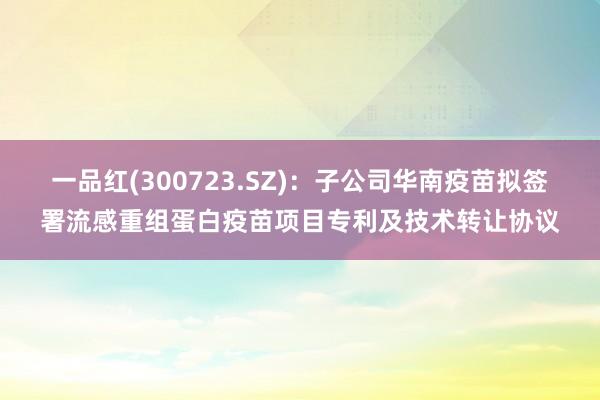 一品红(300723.SZ)：子公司华南疫苗拟签署流感重组蛋白疫苗项目专利及技术转让协议