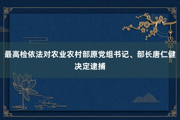 最高检依法对农业农村部原党组书记、部长唐仁健决定逮捕