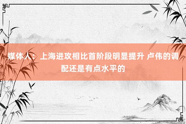 媒体人：上海进攻相比首阶段明显提升 卢伟的调配还是有点水平的