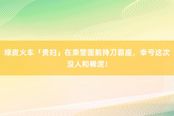 绿皮火车「贵妇」在乘警面前持刀霸座，幸亏这次没人和稀泥！