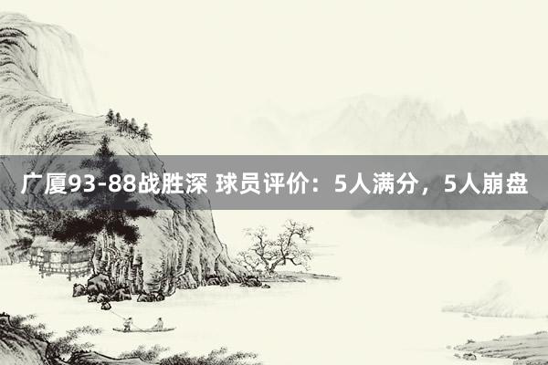 广厦93-88战胜深 球员评价：5人满分，5人崩盘