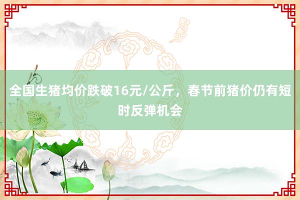 全国生猪均价跌破16元/公斤，春节前猪价仍有短时反弹机会