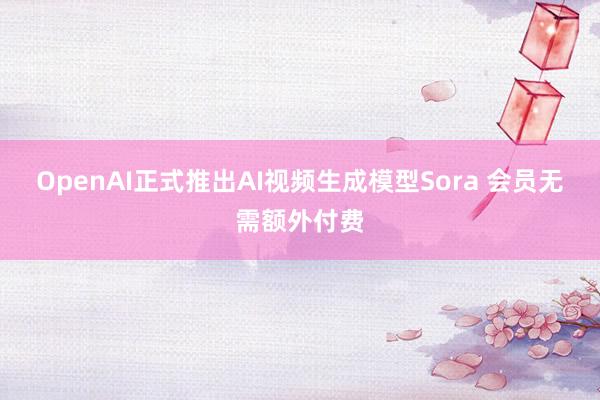 OpenAI正式推出AI视频生成模型Sora 会员无需额外付费