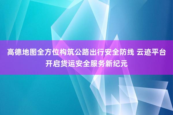 高德地图全方位构筑公路出行安全防线 云迹平台开启货运安全服务新纪元