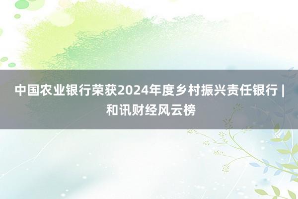 中国农业银行荣获2024年度乡村振兴责任银行 | 和讯财经风云榜