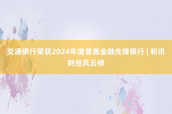 交通银行荣获2024年度普惠金融先锋银行 | 和讯财经风云榜