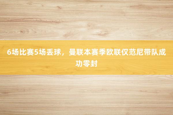 6场比赛5场丢球，曼联本赛季欧联仅范尼带队成功零封