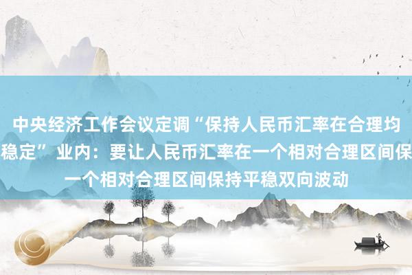 中央经济工作会议定调“保持人民币汇率在合理均衡水平上的基本稳定” 业内：要让人民币汇率在一个相对合理区间保持平稳双向波动