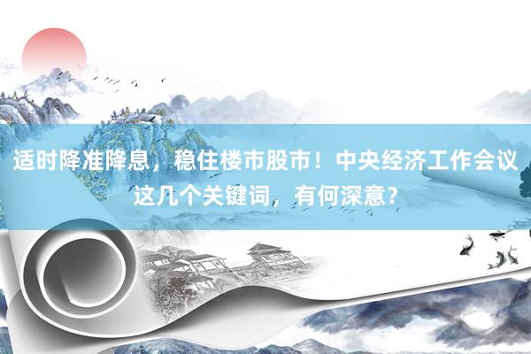 适时降准降息，稳住楼市股市！中央经济工作会议这几个关键词，有何深意？