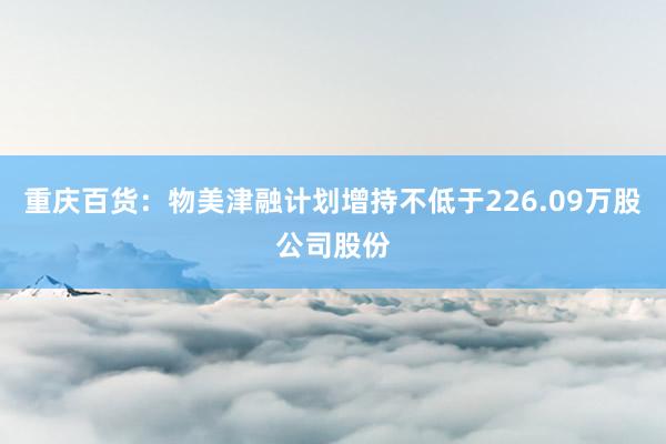 重庆百货：物美津融计划增持不低于226.09万股公司股份