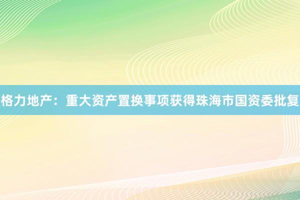 格力地产：重大资产置换事项获得珠海市国资委批复